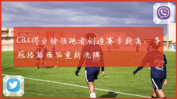CBA得分榜领跑者创造赛季新高，争冠格局面临重新洗牌