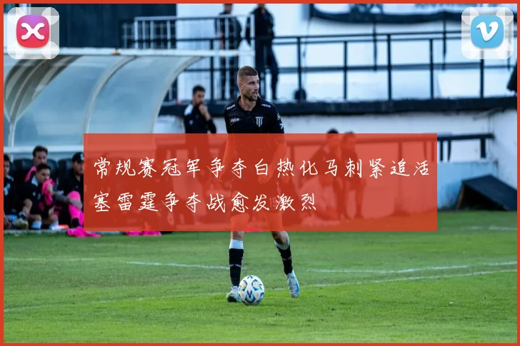 常规赛冠军争夺白热化马刺紧追活塞雷霆争夺战愈发激烈