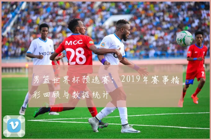 男篮世界杯预选赛:2019年赛事精彩回顾与数据统计