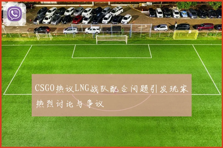 CSGO热议LNG战队配合问题引发玩家热烈讨论与争议