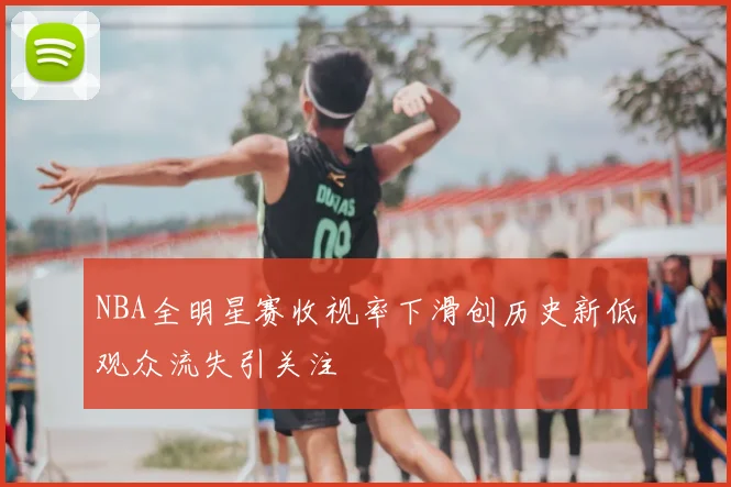 NBA全明星赛收视率下滑创历史新低观众流失引关注