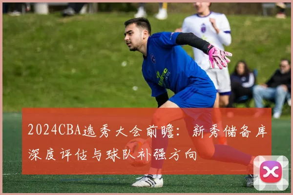2024CBA选秀大会前瞻：新秀储备库深度评估与球队补强方向