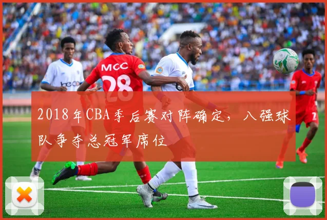 2018年CBA季后赛对阵确定，八强球队争夺总冠军席位