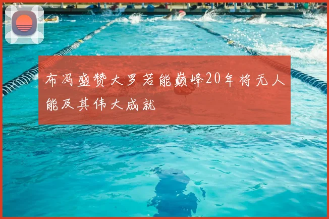 布冯盛赞大罗若能巅峰20年将无人能及其伟大成就