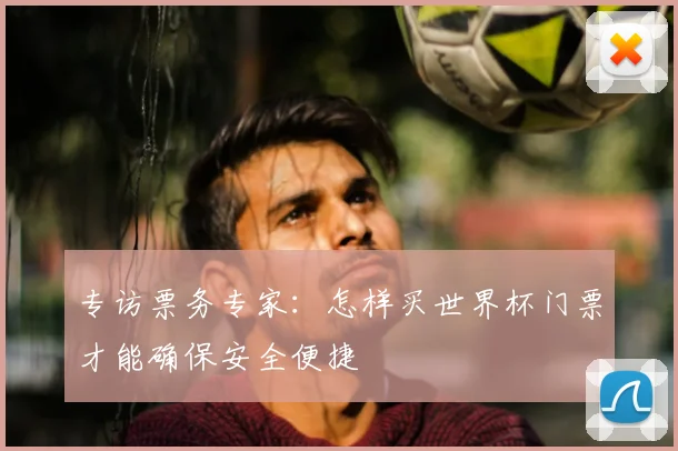 专访票务专家:怎样买世界杯门票才能确保安全便捷