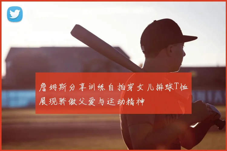詹姆斯分享训练自拍穿女儿排球T恤展现骄傲父爱与运动精神