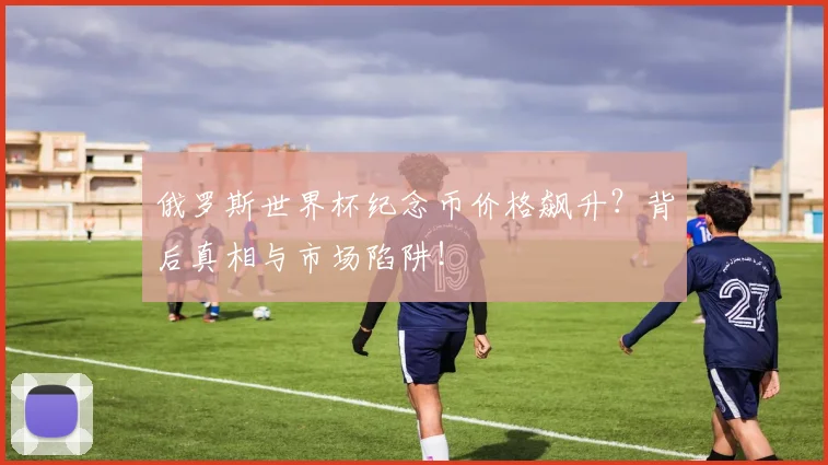 俄罗斯世界杯纪念币价格飙升?背后真相与市场陷阱!