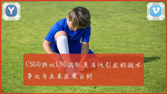 CSGO热议LNG战队灵活性引发的战术争论与未来发展分析
