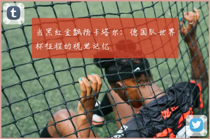 当黑红金飘扬卡塔尔:德国队世界杯征程的视觉记忆