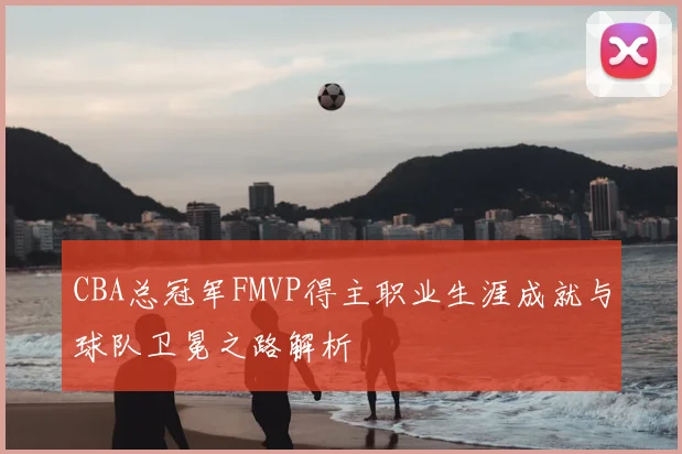 CBA总冠军FMVP得主职业生涯成就与球队卫冕之路解析