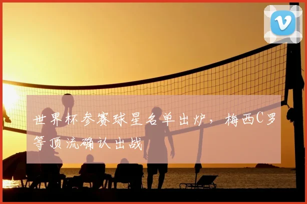 世界杯参赛球星名单出炉,梅西C罗等顶流确认出战