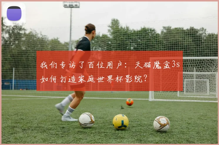 我们专访了百位用户:天猫魔盒3s如何打造家庭世界杯影院?
