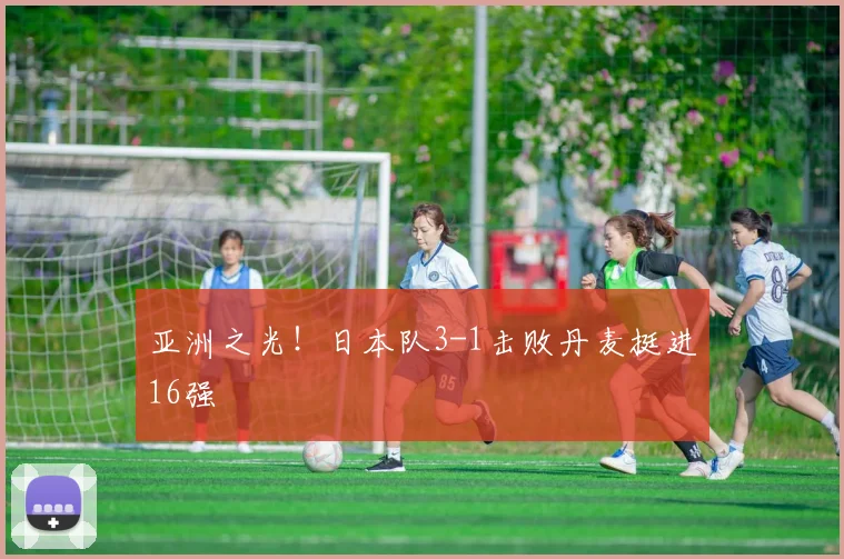 亚洲之光！日本队3-1击败丹麦挺进16强