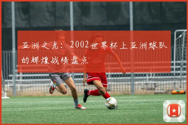 亚洲之光:2002世界杯上亚洲球队的辉煌战绩盘点