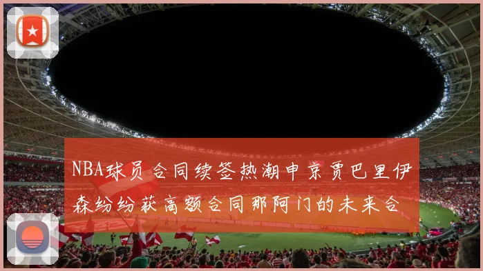 NBA球员合同续签热潮申京贾巴里伊森纷纷获高额合同那阿门的未来合同将如何定价