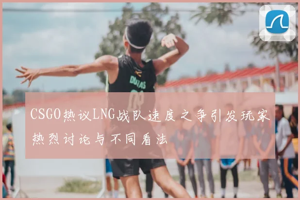 CSGO热议LNG战队速度之争引发玩家热烈讨论与不同看法