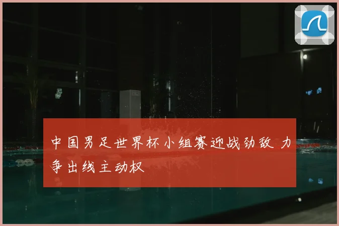 中国男足世界杯小组赛迎战劲敌 力争出线主动权