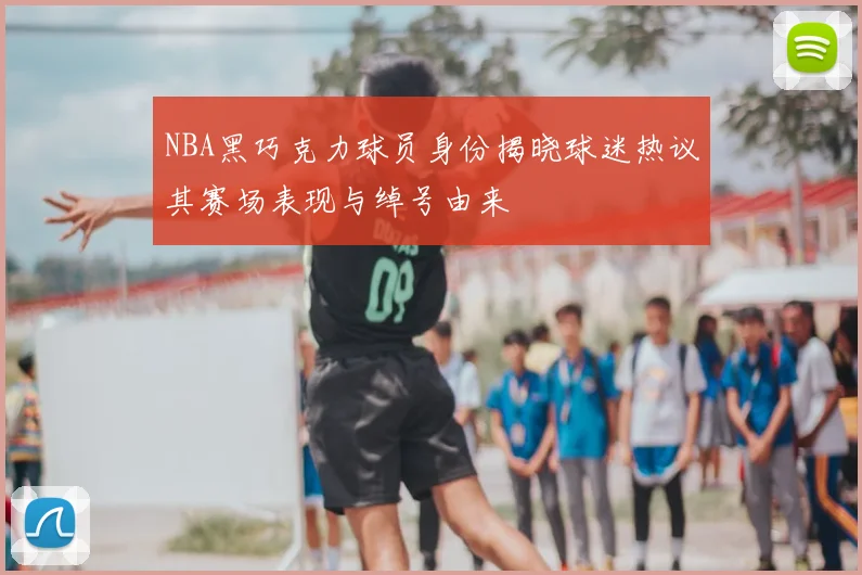 NBA黑巧克力球员身份揭晓球迷热议其赛场表现与绰号由来