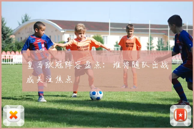 皇马欧冠阵容盘点:谁将随队出战成关注焦点