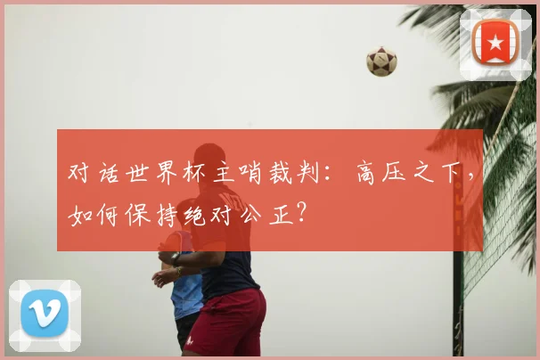 对话世界杯主哨裁判:高压之下,如何保持绝对公正?