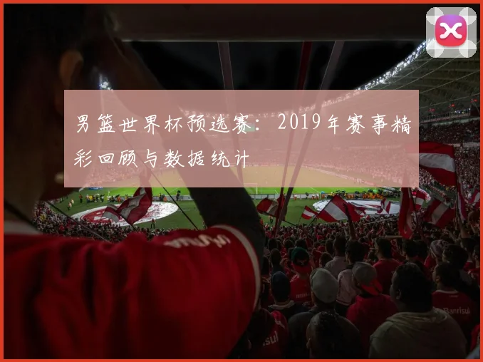男篮世界杯预选赛:2019年赛事精彩回顾与数据统计