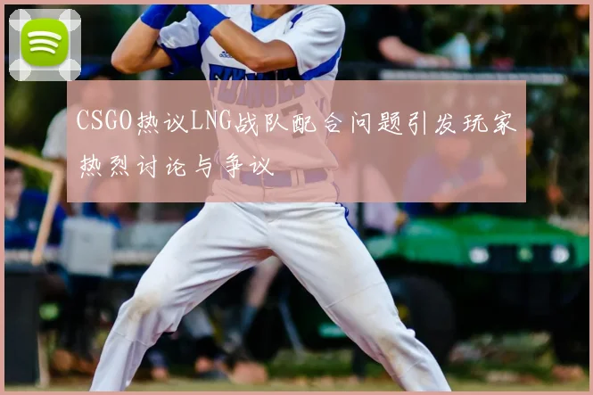 CSGO热议LNG战队配合问题引发玩家热烈讨论与争议