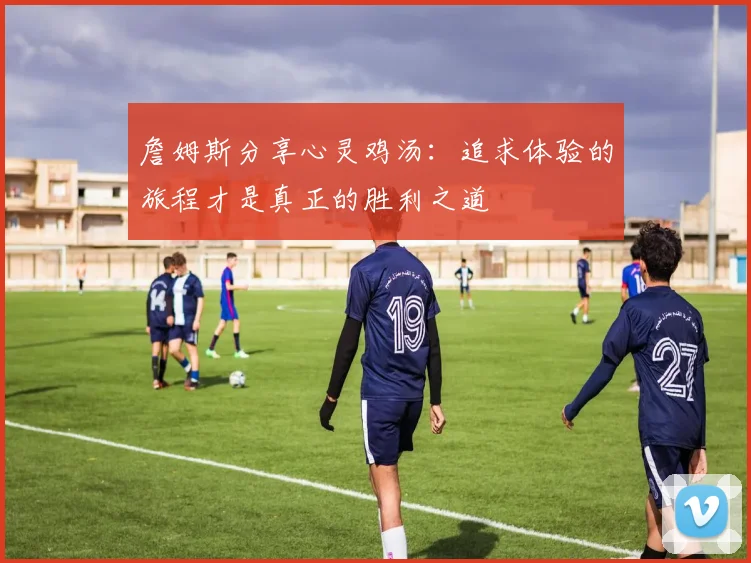 詹姆斯分享心灵鸡汤：追求体验的旅程才是真正的胜利之道