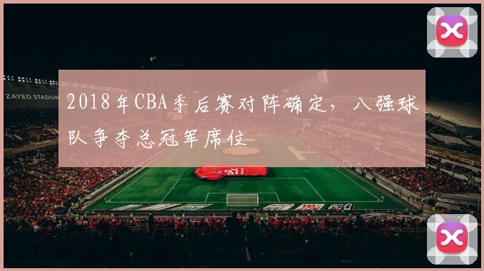 2018年CBA季后赛对阵确定，八强球队争夺总冠军席位