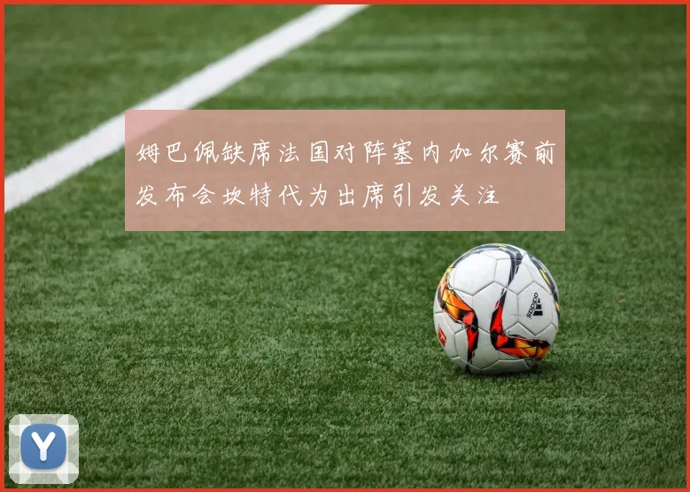 姆巴佩缺席法国对阵塞内加尔赛前发布会坎特代为出席引发关注