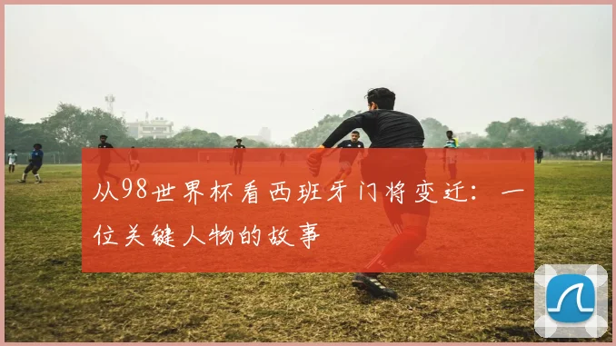 从98世界杯看西班牙门将变迁:一位关键人物的故事