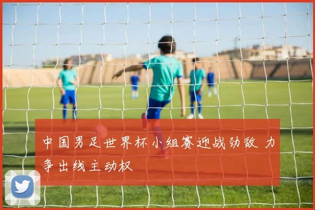 中国男足世界杯小组赛迎战劲敌 力争出线主动权