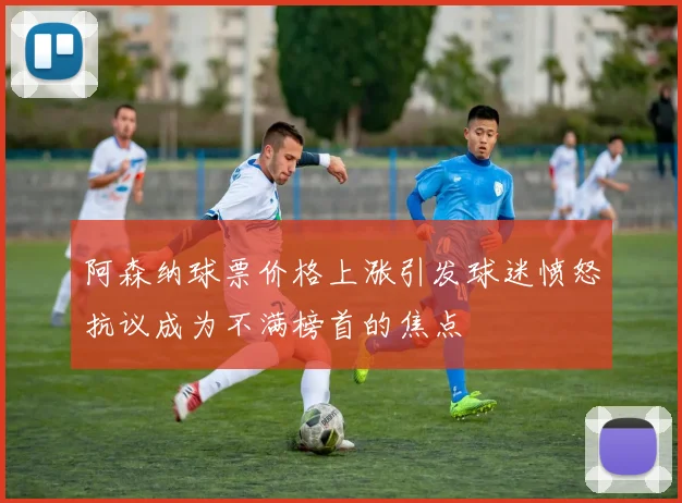 阿森纳球票价格上涨引发球迷愤怒抗议成为不满榜首的焦点