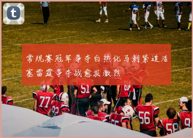 常规赛冠军争夺白热化马刺紧追活塞雷霆争夺战愈发激烈