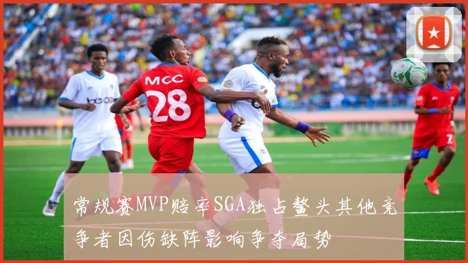 常规赛MVP赔率SGA独占鳌头其他竞争者因伤缺阵影响争夺局势