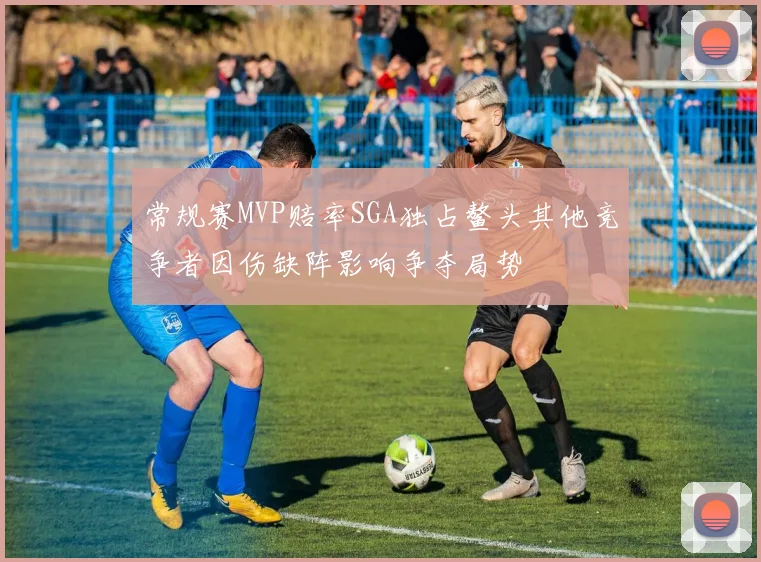 常规赛MVP赔率SGA独占鳌头其他竞争者因伤缺阵影响争夺局势