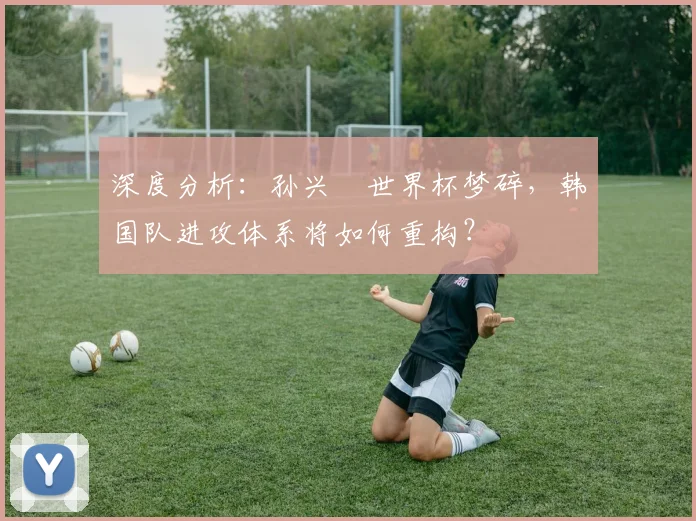 深度分析:孙兴慜世界杯梦碎,韩国队进攻体系将如何重构?