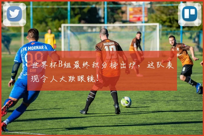 世界杯B组最终积分榜出炉,这队表现令人大跌眼镜!