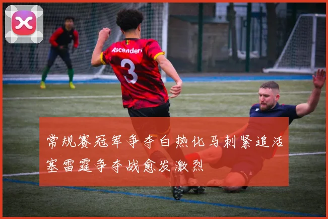 常规赛冠军争夺白热化马刺紧追活塞雷霆争夺战愈发激烈