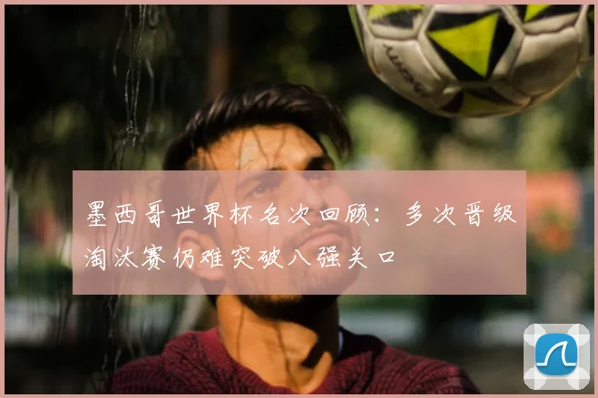 墨西哥世界杯名次回顾:多次晋级淘汰赛仍难突破八强关口