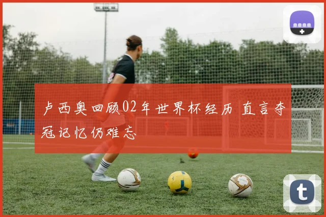 卢西奥回顾02年世界杯经历 直言夺冠记忆仍难忘