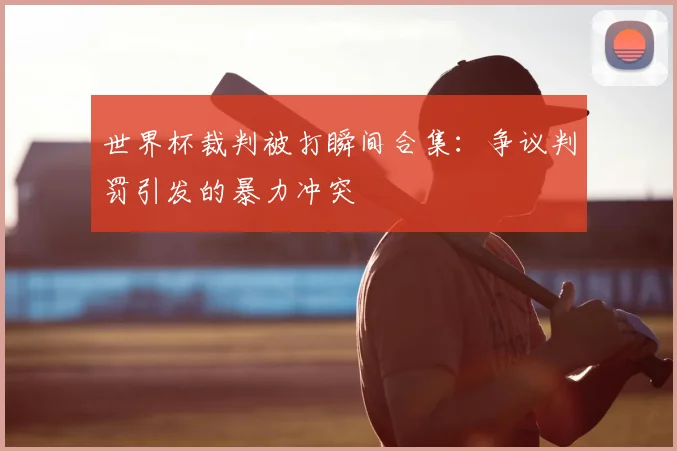 世界杯裁判被打瞬间合集:争议判罚引发的暴力冲突
