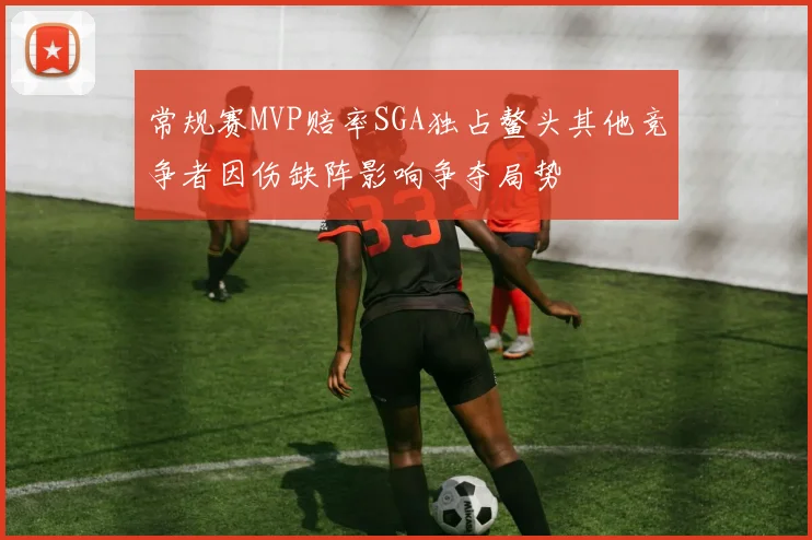 常规赛MVP赔率SGA独占鳌头其他竞争者因伤缺阵影响争夺局势