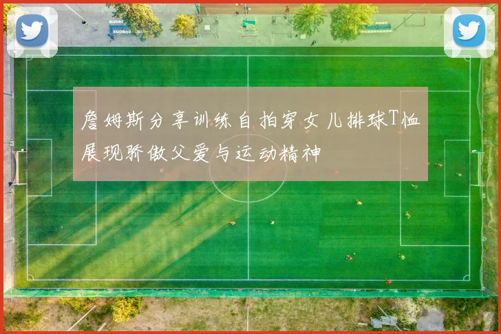 詹姆斯分享训练自拍穿女儿排球T恤展现骄傲父爱与运动精神
