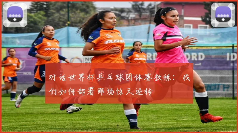 对话世界杯乒乓球团体赛教练:我们如何部署那场惊天逆转
