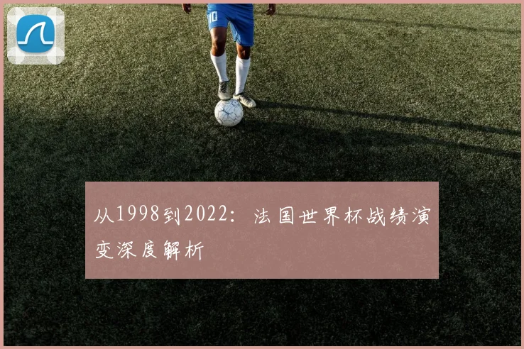 从1998到2022:法国世界杯战绩演变深度解析