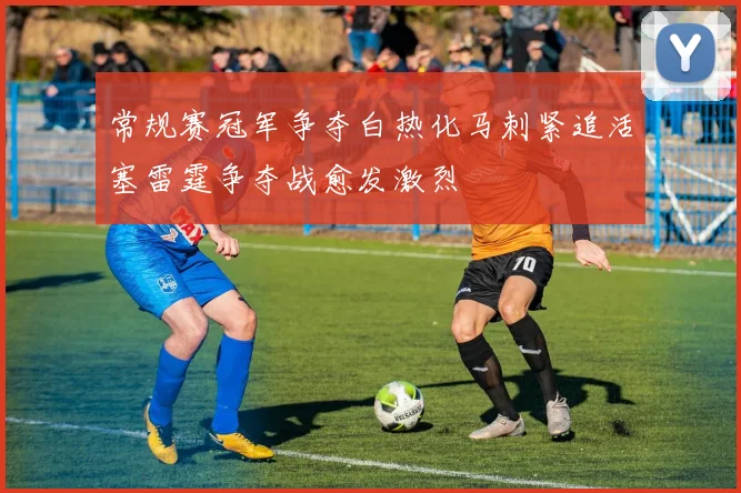 常规赛冠军争夺白热化马刺紧追活塞雷霆争夺战愈发激烈