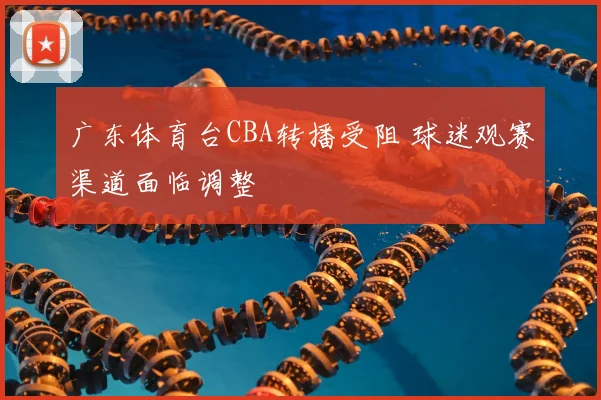 广东体育台CBA转播受阻 球迷观赛渠道面临调整