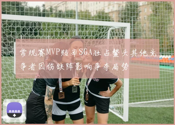常规赛MVP赔率SGA独占鳌头其他竞争者因伤缺阵影响争夺局势
