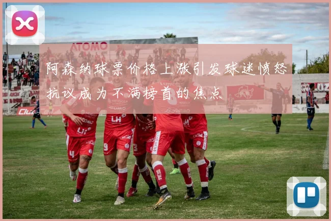 阿森纳球票价格上涨引发球迷愤怒抗议成为不满榜首的焦点