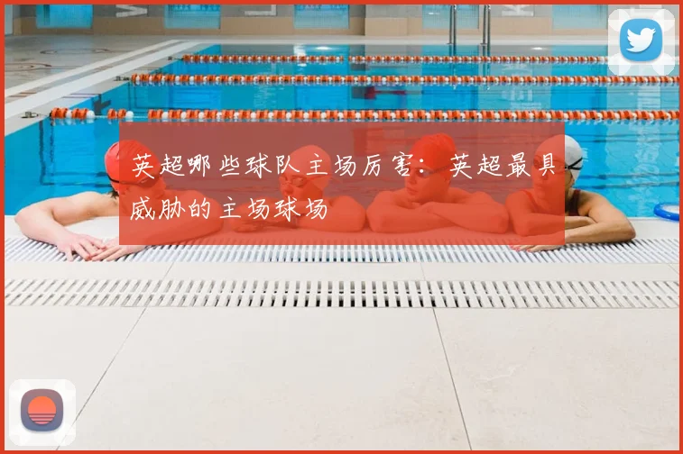 英超哪些球队主场厉害：英超最具威胁的主场球场